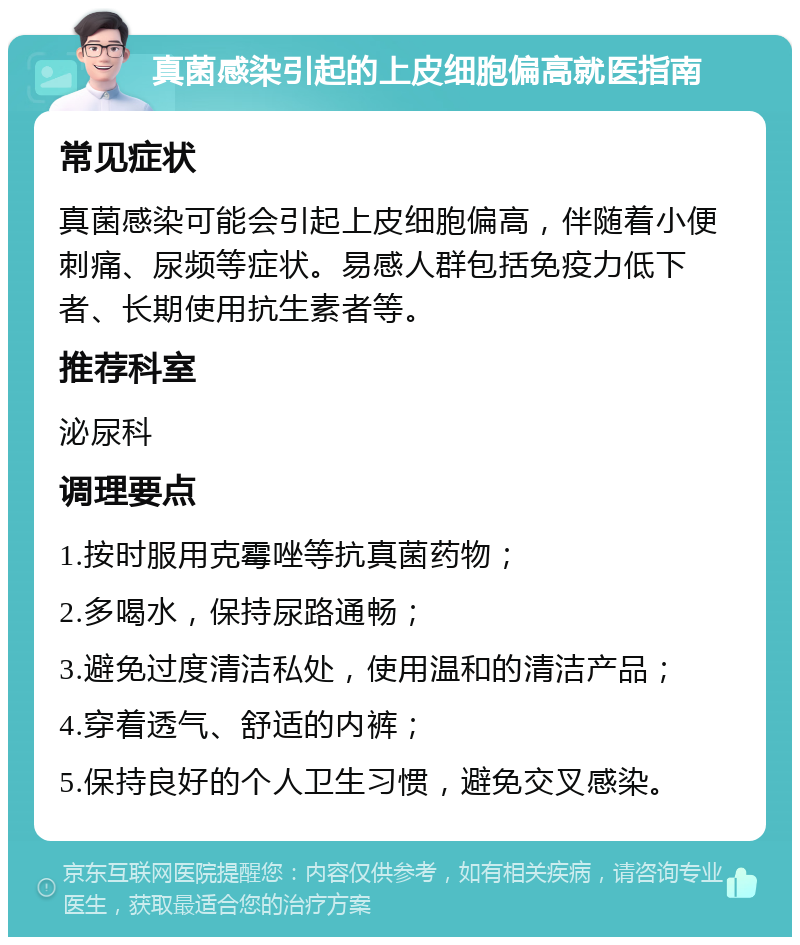 真菌感染引起的上皮细胞偏高就医指南 常见症状 真菌感染可能会引起上皮细胞偏高，伴随着小便刺痛、尿频等症状。易感人群包括免疫力低下者、长期使用抗生素者等。 推荐科室 泌尿科 调理要点 1.按时服用克霉唑等抗真菌药物； 2.多喝水，保持尿路通畅； 3.避免过度清洁私处，使用温和的清洁产品； 4.穿着透气、舒适的内裤； 5.保持良好的个人卫生习惯，避免交叉感染。