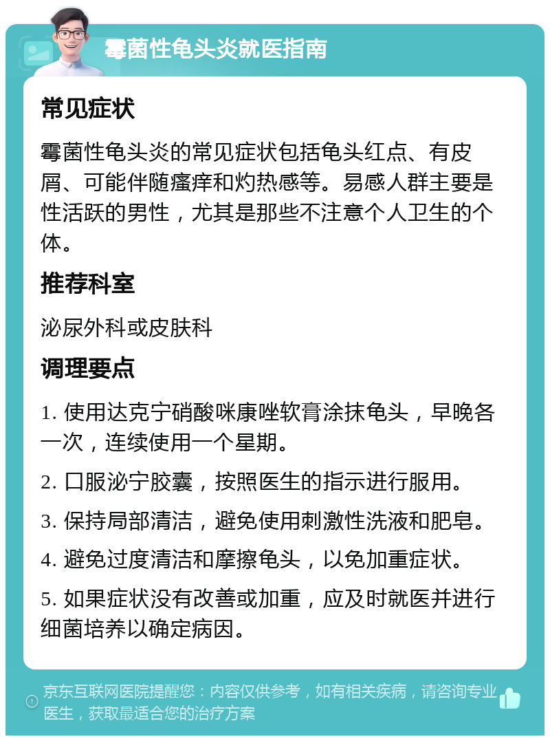 霉菌性龟头炎就医指南 常见症状 霉菌性龟头炎的常见症状包括龟头红点、有皮屑、可能伴随瘙痒和灼热感等。易感人群主要是性活跃的男性，尤其是那些不注意个人卫生的个体。 推荐科室 泌尿外科或皮肤科 调理要点 1. 使用达克宁硝酸咪康唑软膏涂抹龟头，早晚各一次，连续使用一个星期。 2. 口服泌宁胶囊，按照医生的指示进行服用。 3. 保持局部清洁，避免使用刺激性洗液和肥皂。 4. 避免过度清洁和摩擦龟头，以免加重症状。 5. 如果症状没有改善或加重，应及时就医并进行细菌培养以确定病因。