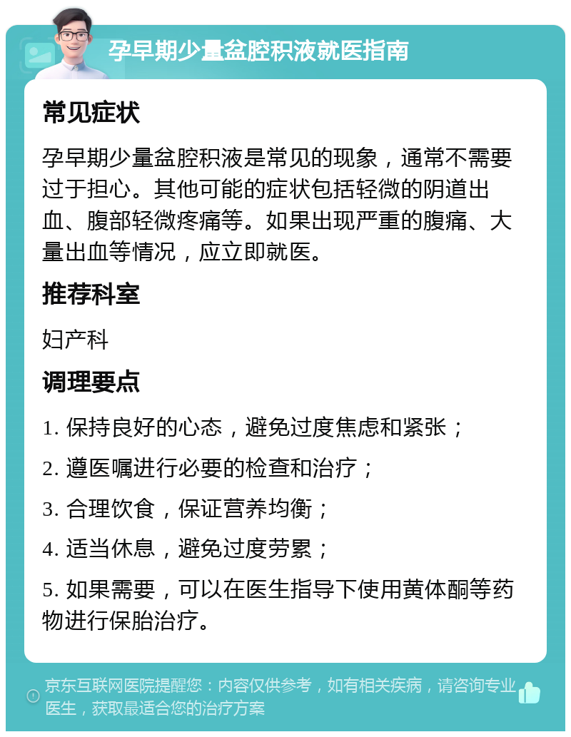 孕早期少量盆腔积液就医指南 常见症状 孕早期少量盆腔积液是常见的现象，通常不需要过于担心。其他可能的症状包括轻微的阴道出血、腹部轻微疼痛等。如果出现严重的腹痛、大量出血等情况，应立即就医。 推荐科室 妇产科 调理要点 1. 保持良好的心态，避免过度焦虑和紧张； 2. 遵医嘱进行必要的检查和治疗； 3. 合理饮食，保证营养均衡； 4. 适当休息，避免过度劳累； 5. 如果需要，可以在医生指导下使用黄体酮等药物进行保胎治疗。