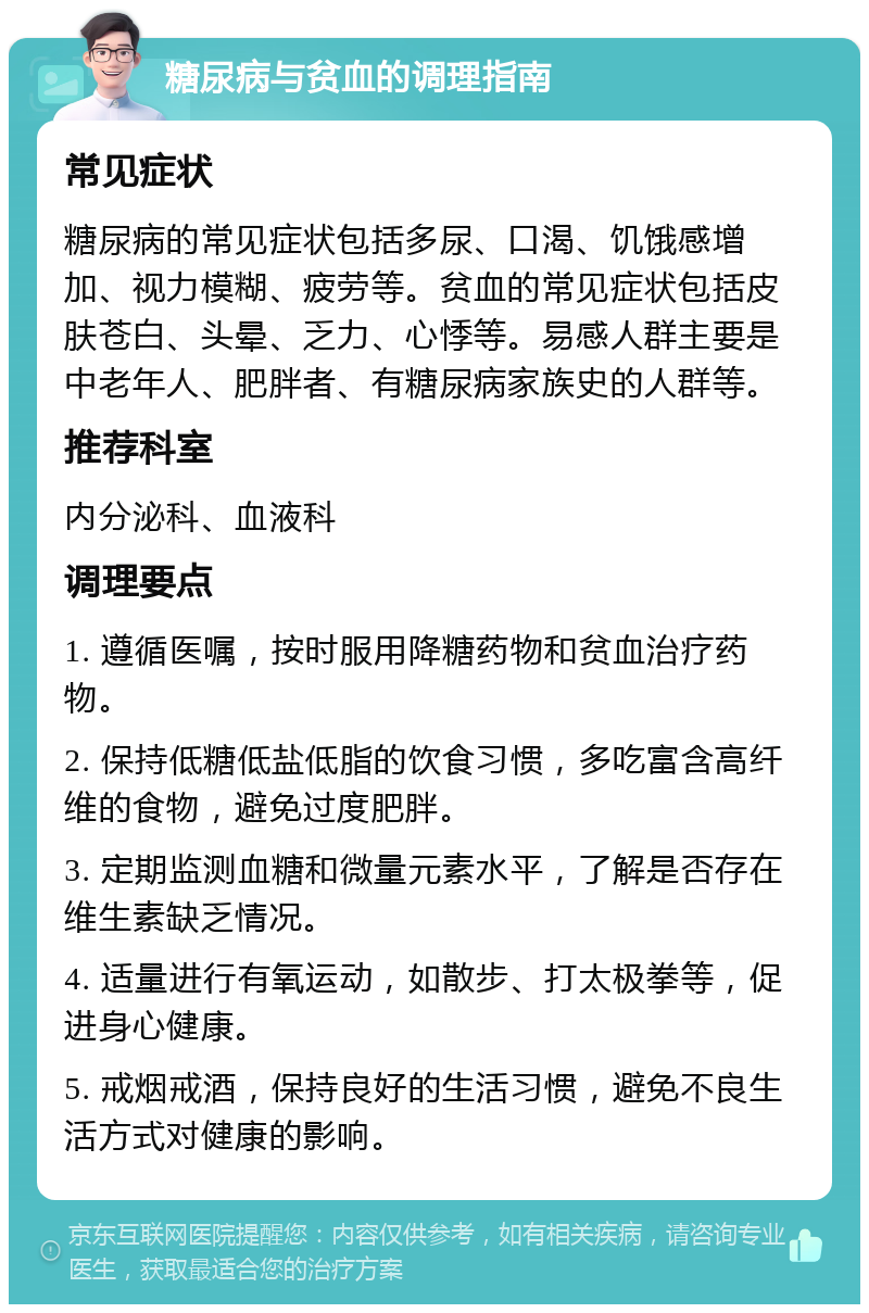 糖尿病与贫血的调理指南 常见症状 糖尿病的常见症状包括多尿、口渴、饥饿感增加、视力模糊、疲劳等。贫血的常见症状包括皮肤苍白、头晕、乏力、心悸等。易感人群主要是中老年人、肥胖者、有糖尿病家族史的人群等。 推荐科室 内分泌科、血液科 调理要点 1. 遵循医嘱，按时服用降糖药物和贫血治疗药物。 2. 保持低糖低盐低脂的饮食习惯，多吃富含高纤维的食物，避免过度肥胖。 3. 定期监测血糖和微量元素水平，了解是否存在维生素缺乏情况。 4. 适量进行有氧运动，如散步、打太极拳等，促进身心健康。 5. 戒烟戒酒，保持良好的生活习惯，避免不良生活方式对健康的影响。