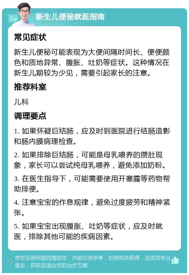 新生儿便秘就医指南 常见症状 新生儿便秘可能表现为大便间隔时间长、便便颜色和质地异常、腹胀、吐奶等症状。这种情况在新生儿期较为少见，需要引起家长的注意。 推荐科室 儿科 调理要点 1. 如果怀疑巨结肠，应及时到医院进行结肠造影和肠内膜病理检查。 2. 如果排除巨结肠，可能是母乳喂养的攒肚现象，家长可以尝试纯母乳喂养，避免添加奶粉。 3. 在医生指导下，可能需要使用开塞露等药物帮助排便。 4. 注意宝宝的作息规律，避免过度疲劳和精神紧张。 5. 如果宝宝出现腹胀、吐奶等症状，应及时就医，排除其他可能的疾病因素。