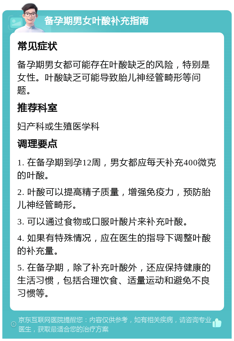 备孕期男女叶酸补充指南 常见症状 备孕期男女都可能存在叶酸缺乏的风险，特别是女性。叶酸缺乏可能导致胎儿神经管畸形等问题。 推荐科室 妇产科或生殖医学科 调理要点 1. 在备孕期到孕12周，男女都应每天补充400微克的叶酸。 2. 叶酸可以提高精子质量，增强免疫力，预防胎儿神经管畸形。 3. 可以通过食物或口服叶酸片来补充叶酸。 4. 如果有特殊情况，应在医生的指导下调整叶酸的补充量。 5. 在备孕期，除了补充叶酸外，还应保持健康的生活习惯，包括合理饮食、适量运动和避免不良习惯等。