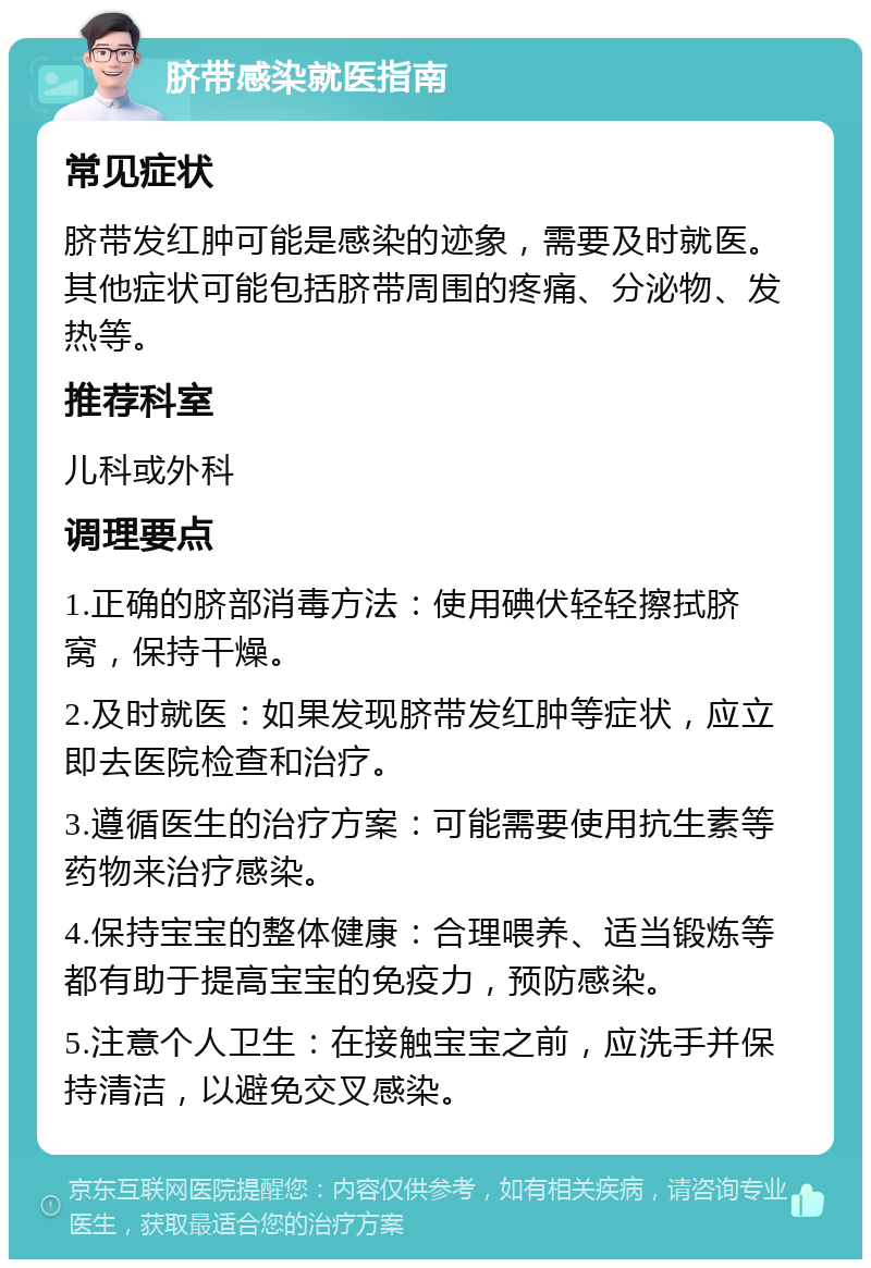 脐带感染就医指南 常见症状 脐带发红肿可能是感染的迹象，需要及时就医。其他症状可能包括脐带周围的疼痛、分泌物、发热等。 推荐科室 儿科或外科 调理要点 1.正确的脐部消毒方法：使用碘伏轻轻擦拭脐窝，保持干燥。 2.及时就医：如果发现脐带发红肿等症状，应立即去医院检查和治疗。 3.遵循医生的治疗方案：可能需要使用抗生素等药物来治疗感染。 4.保持宝宝的整体健康：合理喂养、适当锻炼等都有助于提高宝宝的免疫力，预防感染。 5.注意个人卫生：在接触宝宝之前，应洗手并保持清洁，以避免交叉感染。