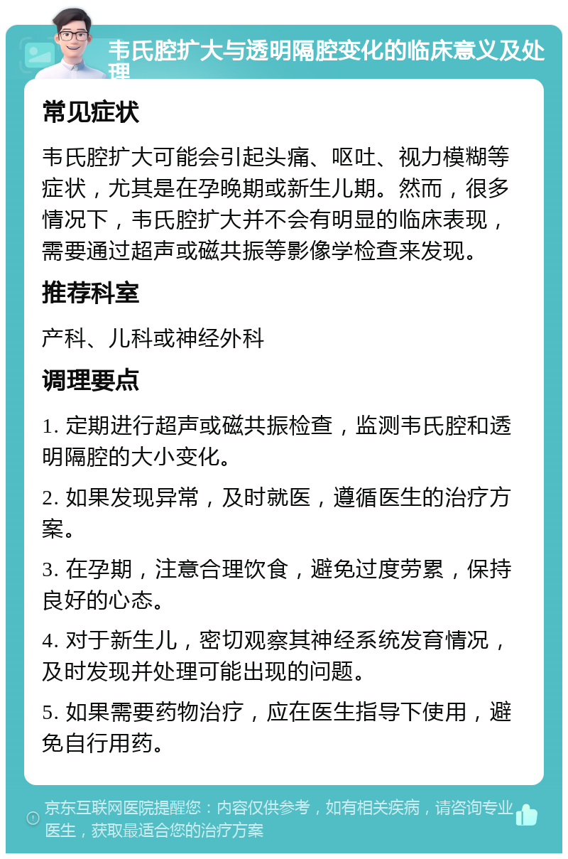 韦氏腔扩大与透明隔腔变化的临床意义及处理 常见症状 韦氏腔扩大可能会引起头痛、呕吐、视力模糊等症状，尤其是在孕晚期或新生儿期。然而，很多情况下，韦氏腔扩大并不会有明显的临床表现，需要通过超声或磁共振等影像学检查来发现。 推荐科室 产科、儿科或神经外科 调理要点 1. 定期进行超声或磁共振检查，监测韦氏腔和透明隔腔的大小变化。 2. 如果发现异常，及时就医，遵循医生的治疗方案。 3. 在孕期，注意合理饮食，避免过度劳累，保持良好的心态。 4. 对于新生儿，密切观察其神经系统发育情况，及时发现并处理可能出现的问题。 5. 如果需要药物治疗，应在医生指导下使用，避免自行用药。