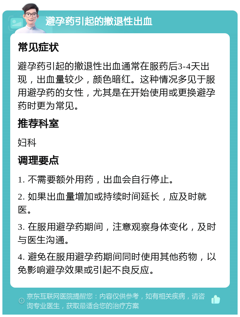 避孕药引起的撤退性出血 常见症状 避孕药引起的撤退性出血通常在服药后3-4天出现，出血量较少，颜色暗红。这种情况多见于服用避孕药的女性，尤其是在开始使用或更换避孕药时更为常见。 推荐科室 妇科 调理要点 1. 不需要额外用药，出血会自行停止。 2. 如果出血量增加或持续时间延长，应及时就医。 3. 在服用避孕药期间，注意观察身体变化，及时与医生沟通。 4. 避免在服用避孕药期间同时使用其他药物，以免影响避孕效果或引起不良反应。