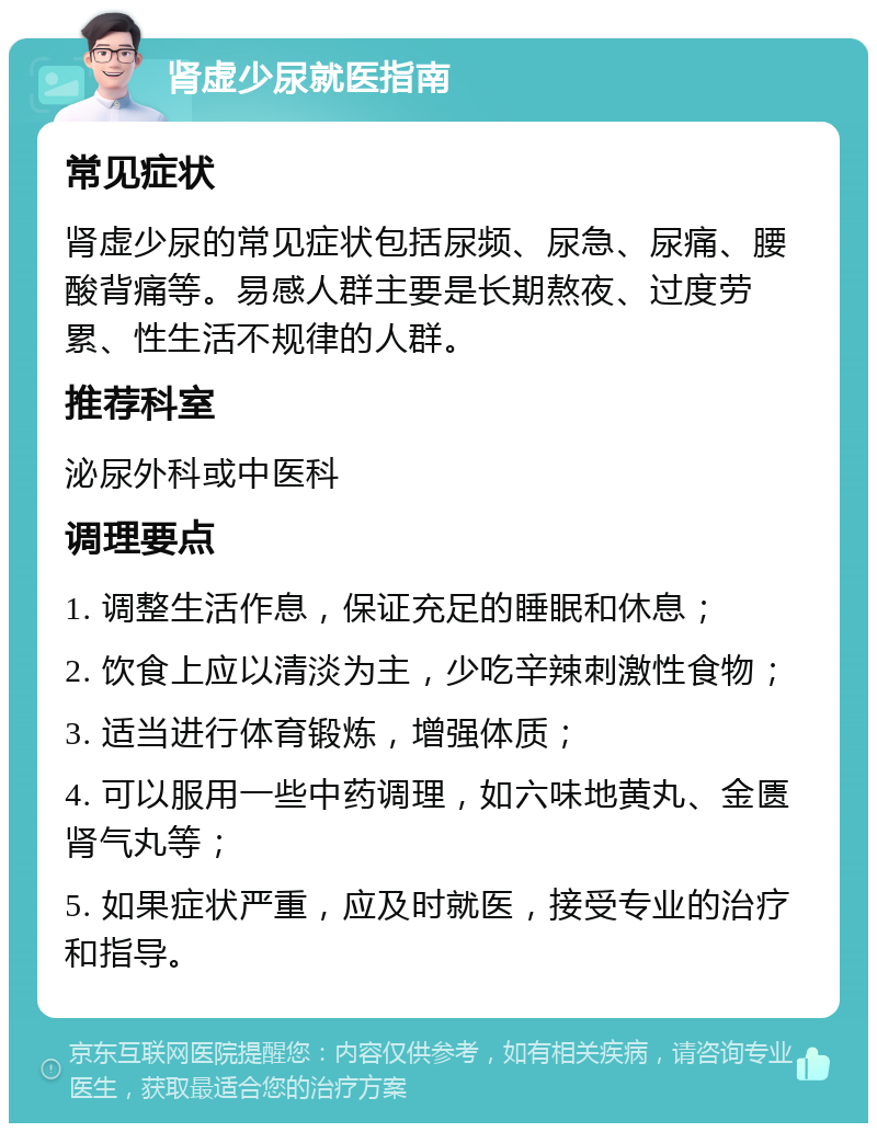 肾虚少尿就医指南 常见症状 肾虚少尿的常见症状包括尿频、尿急、尿痛、腰酸背痛等。易感人群主要是长期熬夜、过度劳累、性生活不规律的人群。 推荐科室 泌尿外科或中医科 调理要点 1. 调整生活作息，保证充足的睡眠和休息； 2. 饮食上应以清淡为主，少吃辛辣刺激性食物； 3. 适当进行体育锻炼，增强体质； 4. 可以服用一些中药调理，如六味地黄丸、金匮肾气丸等； 5. 如果症状严重，应及时就医，接受专业的治疗和指导。