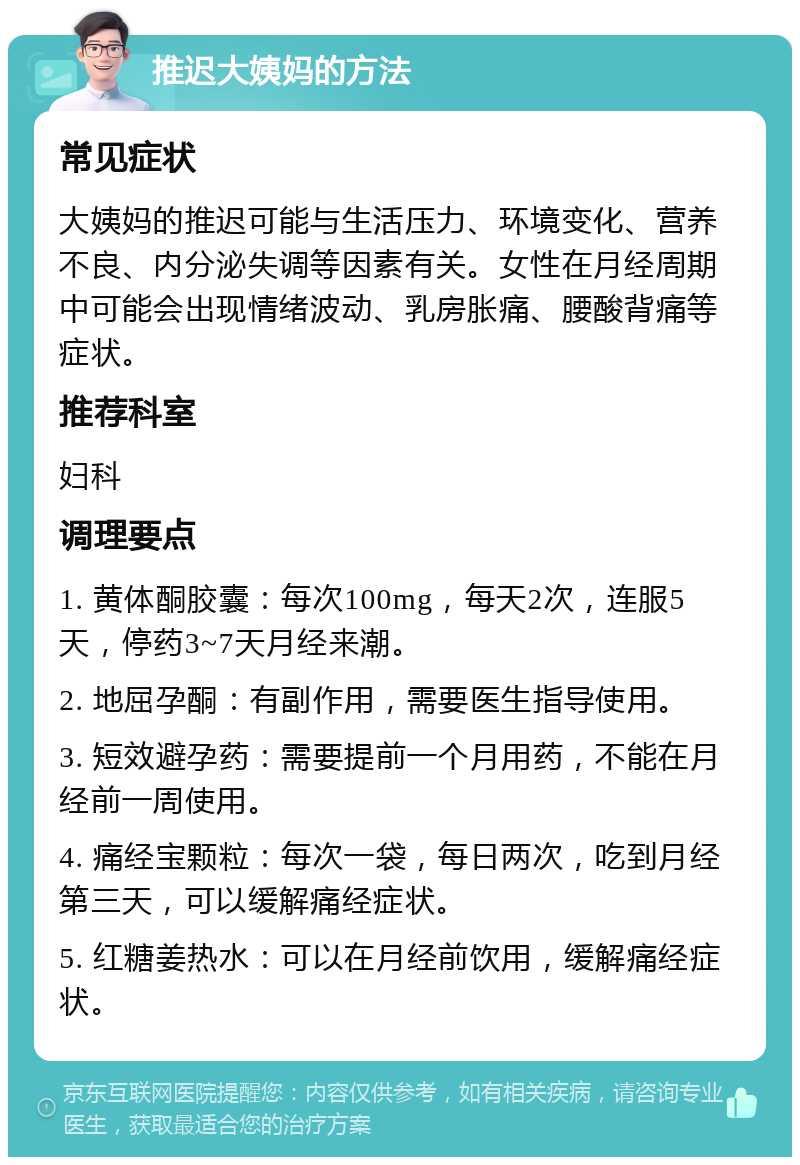 推迟大姨妈的方法 常见症状 大姨妈的推迟可能与生活压力、环境变化、营养不良、内分泌失调等因素有关。女性在月经周期中可能会出现情绪波动、乳房胀痛、腰酸背痛等症状。 推荐科室 妇科 调理要点 1. 黄体酮胶囊：每次100mg，每天2次，连服5天，停药3~7天月经来潮。 2. 地屈孕酮：有副作用，需要医生指导使用。 3. 短效避孕药：需要提前一个月用药，不能在月经前一周使用。 4. 痛经宝颗粒：每次一袋，每日两次，吃到月经第三天，可以缓解痛经症状。 5. 红糖姜热水：可以在月经前饮用，缓解痛经症状。