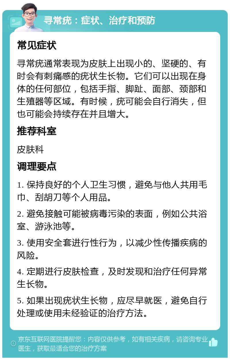 寻常疣：症状、治疗和预防 常见症状 寻常疣通常表现为皮肤上出现小的、坚硬的、有时会有刺痛感的疣状生长物。它们可以出现在身体的任何部位，包括手指、脚趾、面部、颈部和生殖器等区域。有时候，疣可能会自行消失，但也可能会持续存在并且增大。 推荐科室 皮肤科 调理要点 1. 保持良好的个人卫生习惯，避免与他人共用毛巾、刮胡刀等个人用品。 2. 避免接触可能被病毒污染的表面，例如公共浴室、游泳池等。 3. 使用安全套进行性行为，以减少性传播疾病的风险。 4. 定期进行皮肤检查，及时发现和治疗任何异常生长物。 5. 如果出现疣状生长物，应尽早就医，避免自行处理或使用未经验证的治疗方法。