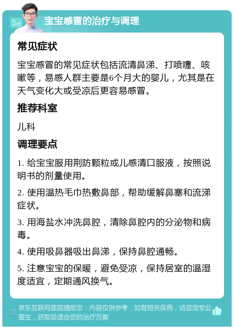 宝宝感冒的治疗与调理 常见症状 宝宝感冒的常见症状包括流清鼻涕、打喷嚏、咳嗽等，易感人群主要是6个月大的婴儿，尤其是在天气变化大或受凉后更容易感冒。 推荐科室 儿科 调理要点 1. 给宝宝服用荆防颗粒或儿感清口服液，按照说明书的剂量使用。 2. 使用温热毛巾热敷鼻部，帮助缓解鼻塞和流涕症状。 3. 用海盐水冲洗鼻腔，清除鼻腔内的分泌物和病毒。 4. 使用吸鼻器吸出鼻涕，保持鼻腔通畅。 5. 注意宝宝的保暖，避免受凉，保持居室的温湿度适宜，定期通风换气。