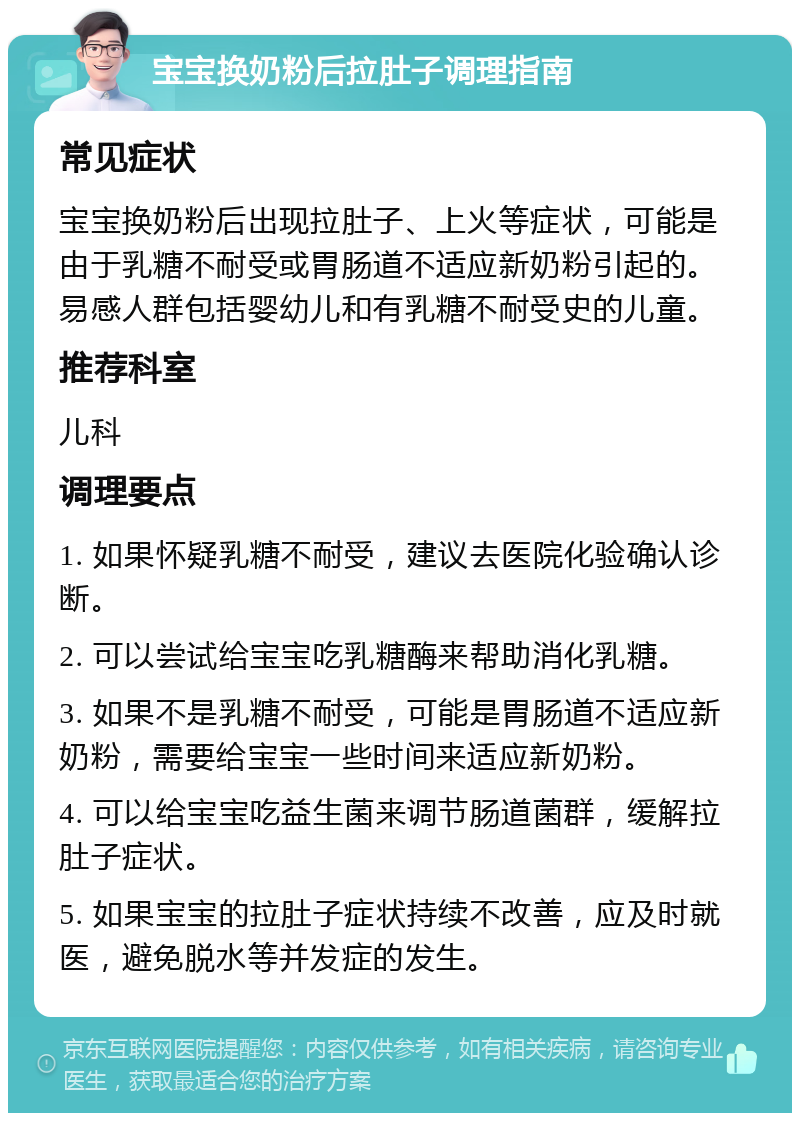 宝宝换奶粉后拉肚子调理指南 常见症状 宝宝换奶粉后出现拉肚子、上火等症状，可能是由于乳糖不耐受或胃肠道不适应新奶粉引起的。易感人群包括婴幼儿和有乳糖不耐受史的儿童。 推荐科室 儿科 调理要点 1. 如果怀疑乳糖不耐受，建议去医院化验确认诊断。 2. 可以尝试给宝宝吃乳糖酶来帮助消化乳糖。 3. 如果不是乳糖不耐受，可能是胃肠道不适应新奶粉，需要给宝宝一些时间来适应新奶粉。 4. 可以给宝宝吃益生菌来调节肠道菌群，缓解拉肚子症状。 5. 如果宝宝的拉肚子症状持续不改善，应及时就医，避免脱水等并发症的发生。