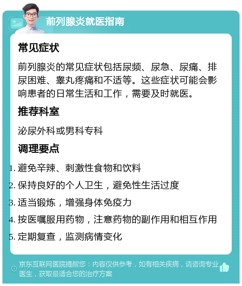 前列腺炎就医指南 常见症状 前列腺炎的常见症状包括尿频、尿急、尿痛、排尿困难、睾丸疼痛和不适等。这些症状可能会影响患者的日常生活和工作，需要及时就医。 推荐科室 泌尿外科或男科专科 调理要点 避免辛辣、刺激性食物和饮料 保持良好的个人卫生，避免性生活过度 适当锻炼，增强身体免疫力 按医嘱服用药物，注意药物的副作用和相互作用 定期复查，监测病情变化