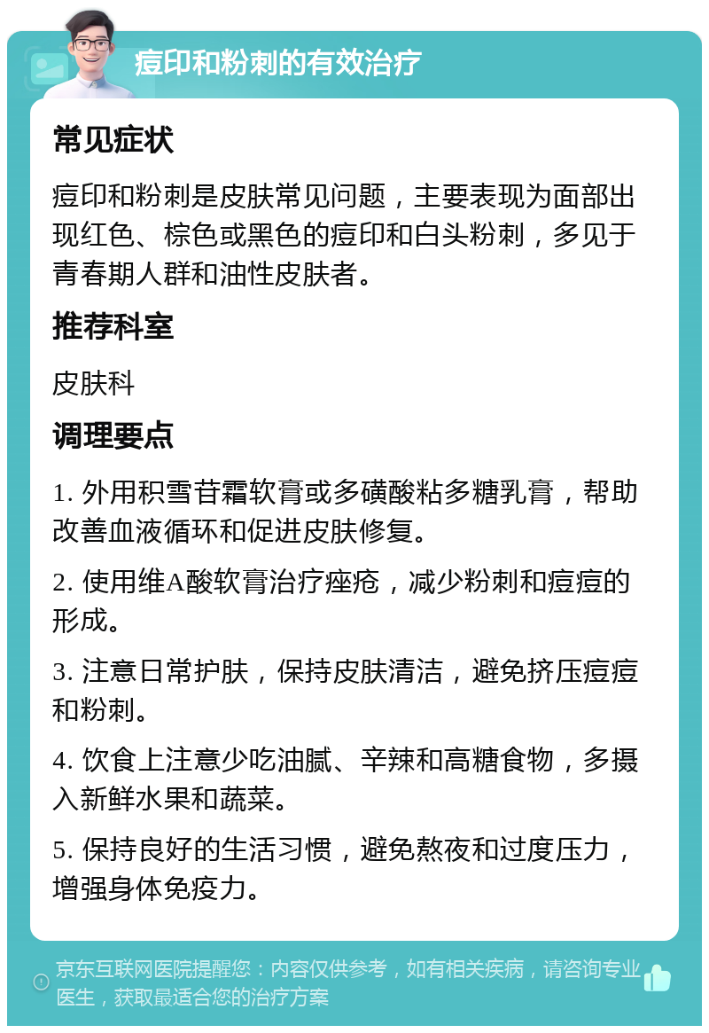 痘印和粉刺的有效治疗 常见症状 痘印和粉刺是皮肤常见问题，主要表现为面部出现红色、棕色或黑色的痘印和白头粉刺，多见于青春期人群和油性皮肤者。 推荐科室 皮肤科 调理要点 1. 外用积雪苷霜软膏或多磺酸粘多糖乳膏，帮助改善血液循环和促进皮肤修复。 2. 使用维A酸软膏治疗痤疮，减少粉刺和痘痘的形成。 3. 注意日常护肤，保持皮肤清洁，避免挤压痘痘和粉刺。 4. 饮食上注意少吃油腻、辛辣和高糖食物，多摄入新鲜水果和蔬菜。 5. 保持良好的生活习惯，避免熬夜和过度压力，增强身体免疫力。