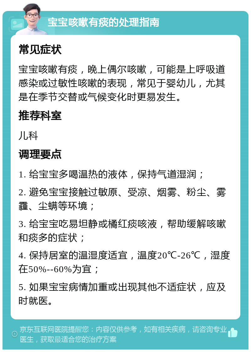 宝宝咳嗽有痰的处理指南 常见症状 宝宝咳嗽有痰，晚上偶尔咳嗽，可能是上呼吸道感染或过敏性咳嗽的表现，常见于婴幼儿，尤其是在季节交替或气候变化时更易发生。 推荐科室 儿科 调理要点 1. 给宝宝多喝温热的液体，保持气道湿润； 2. 避免宝宝接触过敏原、受凉、烟雾、粉尘、雾霾、尘螨等环境； 3. 给宝宝吃易坦静或橘红痰咳液，帮助缓解咳嗽和痰多的症状； 4. 保持居室的温湿度适宜，温度20℃-26℃，湿度在50%--60%为宜； 5. 如果宝宝病情加重或出现其他不适症状，应及时就医。