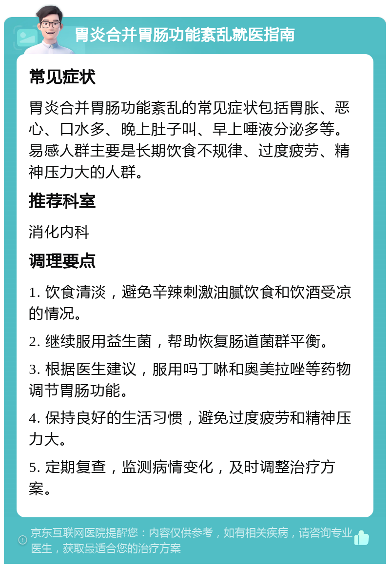 胃炎合并胃肠功能紊乱就医指南 常见症状 胃炎合并胃肠功能紊乱的常见症状包括胃胀、恶心、口水多、晚上肚子叫、早上唾液分泌多等。易感人群主要是长期饮食不规律、过度疲劳、精神压力大的人群。 推荐科室 消化内科 调理要点 1. 饮食清淡，避免辛辣刺激油腻饮食和饮酒受凉的情况。 2. 继续服用益生菌，帮助恢复肠道菌群平衡。 3. 根据医生建议，服用吗丁啉和奥美拉唑等药物调节胃肠功能。 4. 保持良好的生活习惯，避免过度疲劳和精神压力大。 5. 定期复查，监测病情变化，及时调整治疗方案。