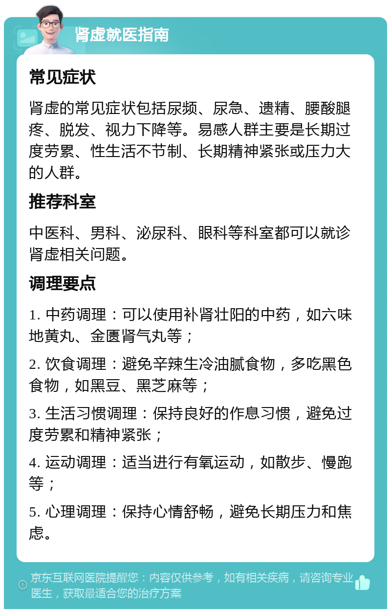 肾虚就医指南 常见症状 肾虚的常见症状包括尿频、尿急、遗精、腰酸腿疼、脱发、视力下降等。易感人群主要是长期过度劳累、性生活不节制、长期精神紧张或压力大的人群。 推荐科室 中医科、男科、泌尿科、眼科等科室都可以就诊肾虚相关问题。 调理要点 1. 中药调理：可以使用补肾壮阳的中药，如六味地黄丸、金匮肾气丸等； 2. 饮食调理：避免辛辣生冷油腻食物，多吃黑色食物，如黑豆、黑芝麻等； 3. 生活习惯调理：保持良好的作息习惯，避免过度劳累和精神紧张； 4. 运动调理：适当进行有氧运动，如散步、慢跑等； 5. 心理调理：保持心情舒畅，避免长期压力和焦虑。