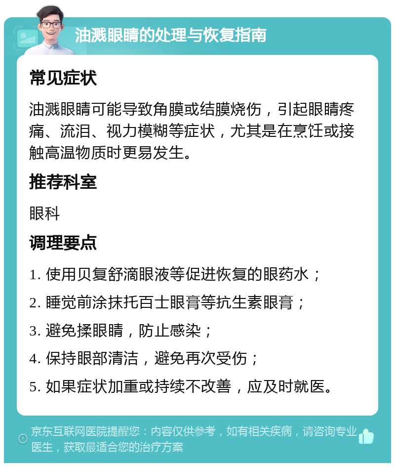 油溅眼睛的处理与恢复指南 常见症状 油溅眼睛可能导致角膜或结膜烧伤，引起眼睛疼痛、流泪、视力模糊等症状，尤其是在烹饪或接触高温物质时更易发生。 推荐科室 眼科 调理要点 1. 使用贝复舒滴眼液等促进恢复的眼药水； 2. 睡觉前涂抹托百士眼膏等抗生素眼膏； 3. 避免揉眼睛，防止感染； 4. 保持眼部清洁，避免再次受伤； 5. 如果症状加重或持续不改善，应及时就医。