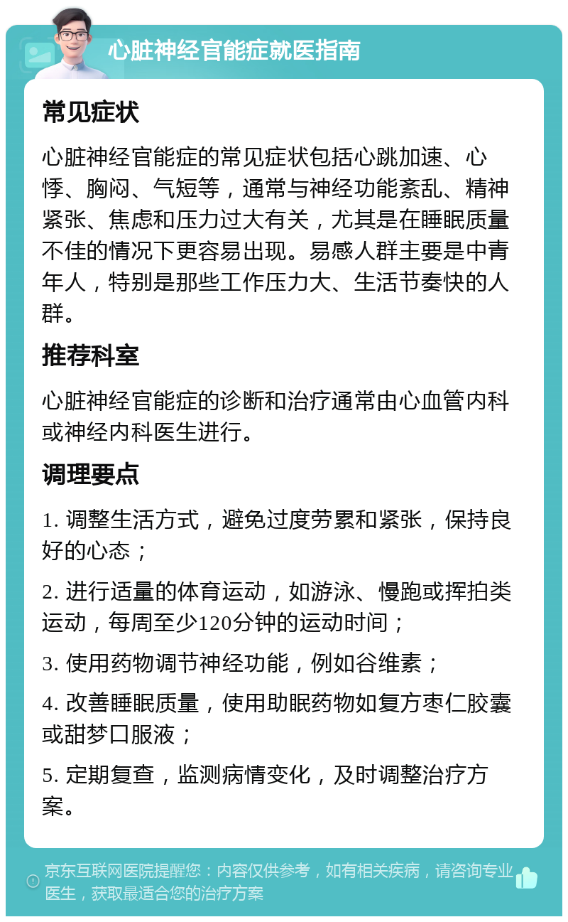 心脏神经官能症就医指南 常见症状 心脏神经官能症的常见症状包括心跳加速、心悸、胸闷、气短等，通常与神经功能紊乱、精神紧张、焦虑和压力过大有关，尤其是在睡眠质量不佳的情况下更容易出现。易感人群主要是中青年人，特别是那些工作压力大、生活节奏快的人群。 推荐科室 心脏神经官能症的诊断和治疗通常由心血管内科或神经内科医生进行。 调理要点 1. 调整生活方式，避免过度劳累和紧张，保持良好的心态； 2. 进行适量的体育运动，如游泳、慢跑或挥拍类运动，每周至少120分钟的运动时间； 3. 使用药物调节神经功能，例如谷维素； 4. 改善睡眠质量，使用助眠药物如复方枣仁胶囊或甜梦口服液； 5. 定期复查，监测病情变化，及时调整治疗方案。