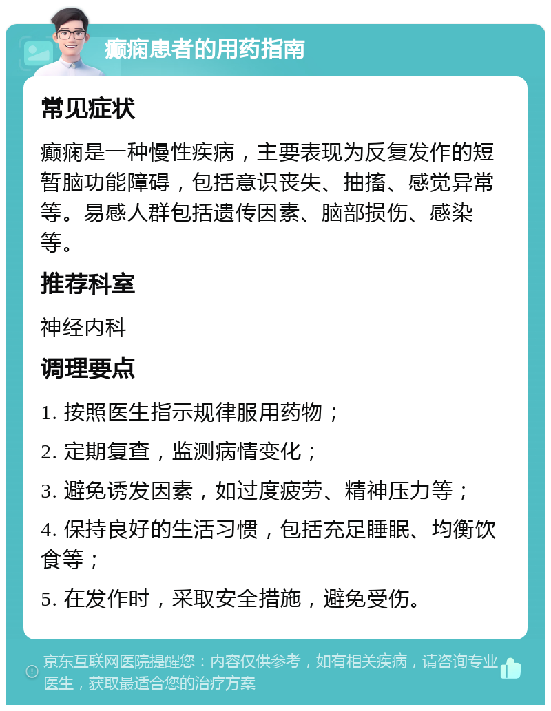 癫痫患者的用药指南 常见症状 癫痫是一种慢性疾病，主要表现为反复发作的短暂脑功能障碍，包括意识丧失、抽搐、感觉异常等。易感人群包括遗传因素、脑部损伤、感染等。 推荐科室 神经内科 调理要点 1. 按照医生指示规律服用药物； 2. 定期复查，监测病情变化； 3. 避免诱发因素，如过度疲劳、精神压力等； 4. 保持良好的生活习惯，包括充足睡眠、均衡饮食等； 5. 在发作时，采取安全措施，避免受伤。