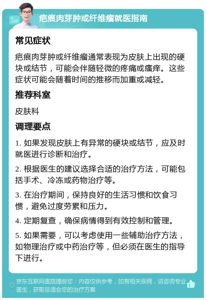 疤痕肉芽肿或纤维瘤就医指南 常见症状 疤痕肉芽肿或纤维瘤通常表现为皮肤上出现的硬块或结节，可能会伴随轻微的疼痛或瘙痒。这些症状可能会随着时间的推移而加重或减轻。 推荐科室 皮肤科 调理要点 1. 如果发现皮肤上有异常的硬块或结节，应及时就医进行诊断和治疗。 2. 根据医生的建议选择合适的治疗方法，可能包括手术、冷冻或药物治疗等。 3. 在治疗期间，保持良好的生活习惯和饮食习惯，避免过度劳累和压力。 4. 定期复查，确保病情得到有效控制和管理。 5. 如果需要，可以考虑使用一些辅助治疗方法，如物理治疗或中药治疗等，但必须在医生的指导下进行。