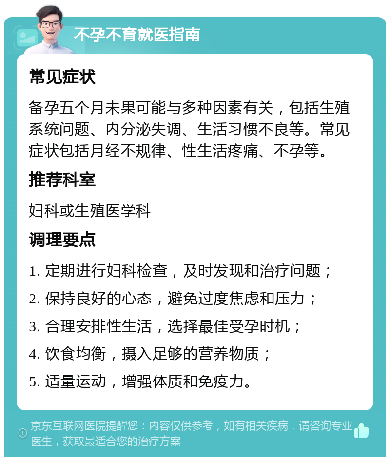 不孕不育就医指南 常见症状 备孕五个月未果可能与多种因素有关，包括生殖系统问题、内分泌失调、生活习惯不良等。常见症状包括月经不规律、性生活疼痛、不孕等。 推荐科室 妇科或生殖医学科 调理要点 1. 定期进行妇科检查，及时发现和治疗问题； 2. 保持良好的心态，避免过度焦虑和压力； 3. 合理安排性生活，选择最佳受孕时机； 4. 饮食均衡，摄入足够的营养物质； 5. 适量运动，增强体质和免疫力。