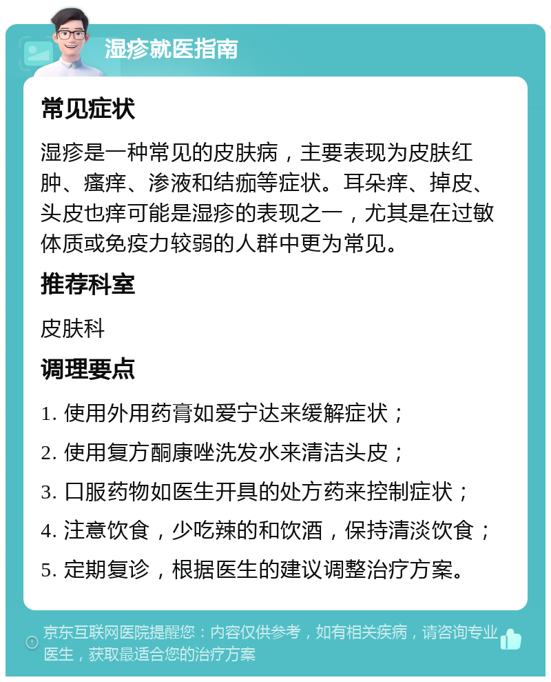 湿疹就医指南 常见症状 湿疹是一种常见的皮肤病，主要表现为皮肤红肿、瘙痒、渗液和结痂等症状。耳朵痒、掉皮、头皮也痒可能是湿疹的表现之一，尤其是在过敏体质或免疫力较弱的人群中更为常见。 推荐科室 皮肤科 调理要点 1. 使用外用药膏如爱宁达来缓解症状； 2. 使用复方酮康唑洗发水来清洁头皮； 3. 口服药物如医生开具的处方药来控制症状； 4. 注意饮食，少吃辣的和饮酒，保持清淡饮食； 5. 定期复诊，根据医生的建议调整治疗方案。