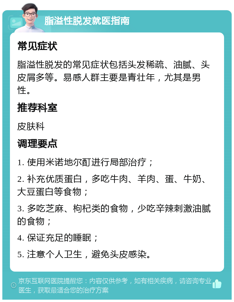 脂溢性脱发就医指南 常见症状 脂溢性脱发的常见症状包括头发稀疏、油腻、头皮屑多等。易感人群主要是青壮年，尤其是男性。 推荐科室 皮肤科 调理要点 1. 使用米诺地尔酊进行局部治疗； 2. 补充优质蛋白，多吃牛肉、羊肉、蛋、牛奶、大豆蛋白等食物； 3. 多吃芝麻、枸杞类的食物，少吃辛辣刺激油腻的食物； 4. 保证充足的睡眠； 5. 注意个人卫生，避免头皮感染。