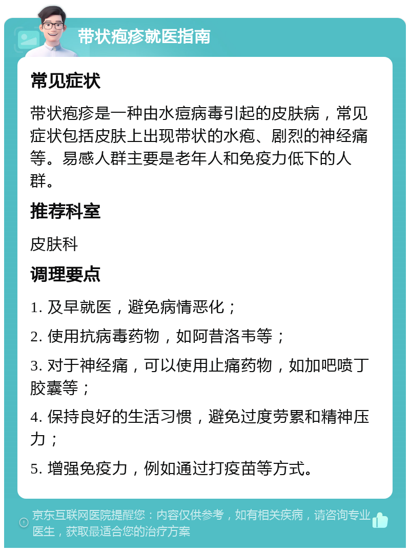 带状疱疹就医指南 常见症状 带状疱疹是一种由水痘病毒引起的皮肤病，常见症状包括皮肤上出现带状的水疱、剧烈的神经痛等。易感人群主要是老年人和免疫力低下的人群。 推荐科室 皮肤科 调理要点 1. 及早就医，避免病情恶化； 2. 使用抗病毒药物，如阿昔洛韦等； 3. 对于神经痛，可以使用止痛药物，如加吧喷丁胶囊等； 4. 保持良好的生活习惯，避免过度劳累和精神压力； 5. 增强免疫力，例如通过打疫苗等方式。