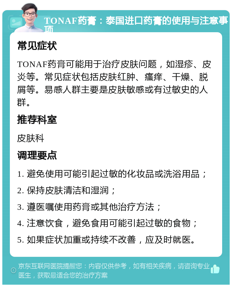 TONAF药膏：泰国进口药膏的使用与注意事项 常见症状 TONAF药膏可能用于治疗皮肤问题，如湿疹、皮炎等。常见症状包括皮肤红肿、瘙痒、干燥、脱屑等。易感人群主要是皮肤敏感或有过敏史的人群。 推荐科室 皮肤科 调理要点 1. 避免使用可能引起过敏的化妆品或洗浴用品； 2. 保持皮肤清洁和湿润； 3. 遵医嘱使用药膏或其他治疗方法； 4. 注意饮食，避免食用可能引起过敏的食物； 5. 如果症状加重或持续不改善，应及时就医。