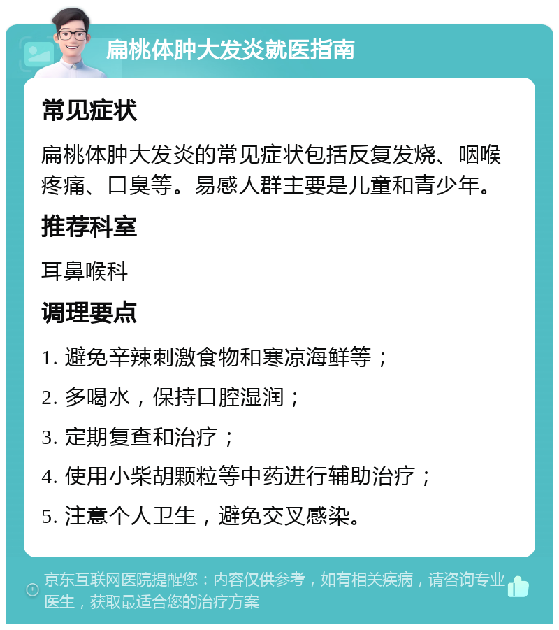 扁桃体肿大发炎就医指南 常见症状 扁桃体肿大发炎的常见症状包括反复发烧、咽喉疼痛、口臭等。易感人群主要是儿童和青少年。 推荐科室 耳鼻喉科 调理要点 1. 避免辛辣刺激食物和寒凉海鲜等； 2. 多喝水，保持口腔湿润； 3. 定期复查和治疗； 4. 使用小柴胡颗粒等中药进行辅助治疗； 5. 注意个人卫生，避免交叉感染。