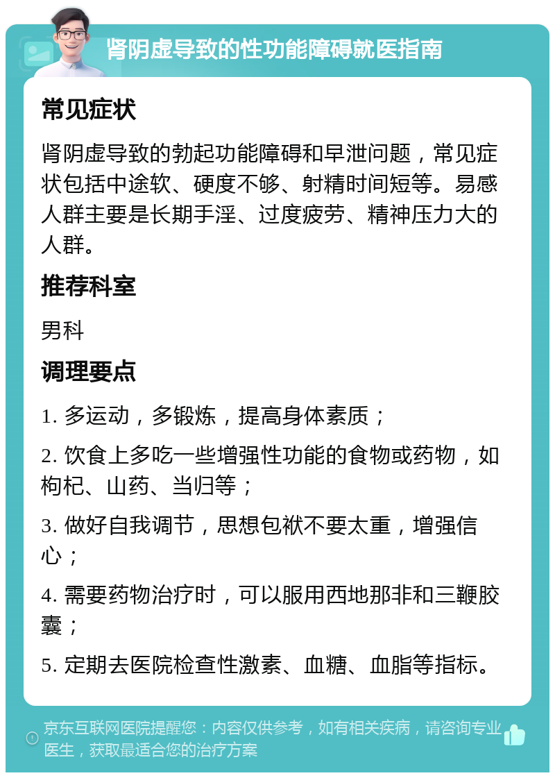 肾阴虚导致的性功能障碍就医指南 常见症状 肾阴虚导致的勃起功能障碍和早泄问题，常见症状包括中途软、硬度不够、射精时间短等。易感人群主要是长期手淫、过度疲劳、精神压力大的人群。 推荐科室 男科 调理要点 1. 多运动，多锻炼，提高身体素质； 2. 饮食上多吃一些增强性功能的食物或药物，如枸杞、山药、当归等； 3. 做好自我调节，思想包袱不要太重，增强信心； 4. 需要药物治疗时，可以服用西地那非和三鞭胶囊； 5. 定期去医院检查性激素、血糖、血脂等指标。