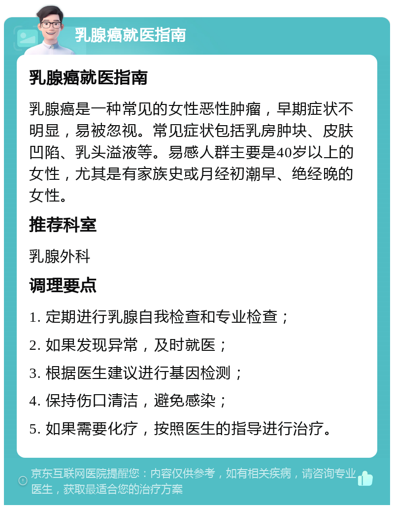 乳腺癌就医指南 乳腺癌就医指南 乳腺癌是一种常见的女性恶性肿瘤，早期症状不明显，易被忽视。常见症状包括乳房肿块、皮肤凹陷、乳头溢液等。易感人群主要是40岁以上的女性，尤其是有家族史或月经初潮早、绝经晚的女性。 推荐科室 乳腺外科 调理要点 1. 定期进行乳腺自我检查和专业检查； 2. 如果发现异常，及时就医； 3. 根据医生建议进行基因检测； 4. 保持伤口清洁，避免感染； 5. 如果需要化疗，按照医生的指导进行治疗。