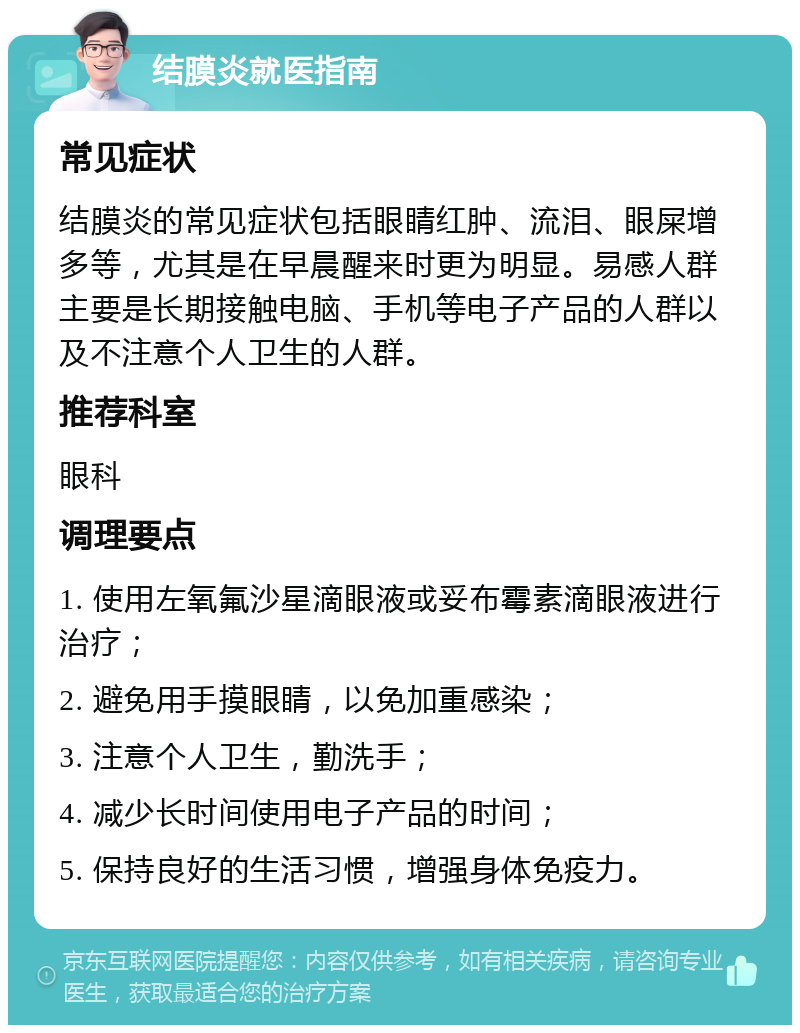 结膜炎就医指南 常见症状 结膜炎的常见症状包括眼睛红肿、流泪、眼屎增多等，尤其是在早晨醒来时更为明显。易感人群主要是长期接触电脑、手机等电子产品的人群以及不注意个人卫生的人群。 推荐科室 眼科 调理要点 1. 使用左氧氟沙星滴眼液或妥布霉素滴眼液进行治疗； 2. 避免用手摸眼睛，以免加重感染； 3. 注意个人卫生，勤洗手； 4. 减少长时间使用电子产品的时间； 5. 保持良好的生活习惯，增强身体免疫力。