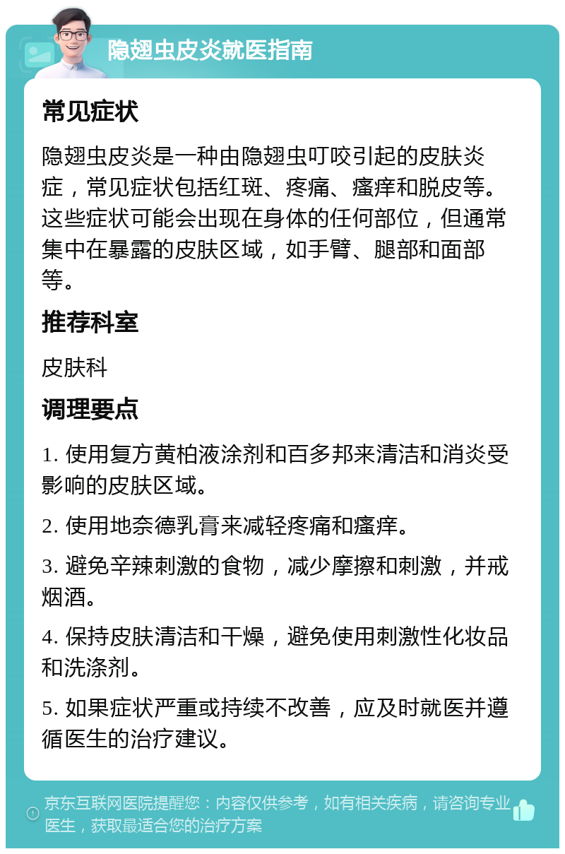 隐翅虫皮炎就医指南 常见症状 隐翅虫皮炎是一种由隐翅虫叮咬引起的皮肤炎症，常见症状包括红斑、疼痛、瘙痒和脱皮等。这些症状可能会出现在身体的任何部位，但通常集中在暴露的皮肤区域，如手臂、腿部和面部等。 推荐科室 皮肤科 调理要点 1. 使用复方黄柏液涂剂和百多邦来清洁和消炎受影响的皮肤区域。 2. 使用地奈德乳膏来减轻疼痛和瘙痒。 3. 避免辛辣刺激的食物，减少摩擦和刺激，并戒烟酒。 4. 保持皮肤清洁和干燥，避免使用刺激性化妆品和洗涤剂。 5. 如果症状严重或持续不改善，应及时就医并遵循医生的治疗建议。