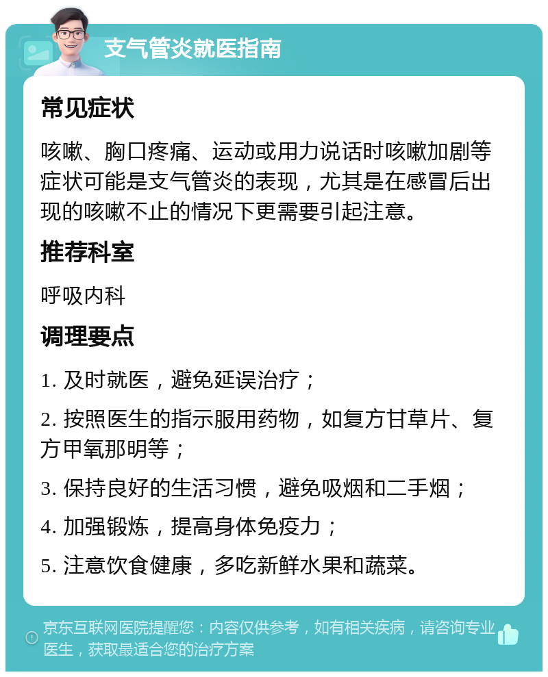 支气管炎就医指南 常见症状 咳嗽、胸口疼痛、运动或用力说话时咳嗽加剧等症状可能是支气管炎的表现，尤其是在感冒后出现的咳嗽不止的情况下更需要引起注意。 推荐科室 呼吸内科 调理要点 1. 及时就医，避免延误治疗； 2. 按照医生的指示服用药物，如复方甘草片、复方甲氧那明等； 3. 保持良好的生活习惯，避免吸烟和二手烟； 4. 加强锻炼，提高身体免疫力； 5. 注意饮食健康，多吃新鲜水果和蔬菜。