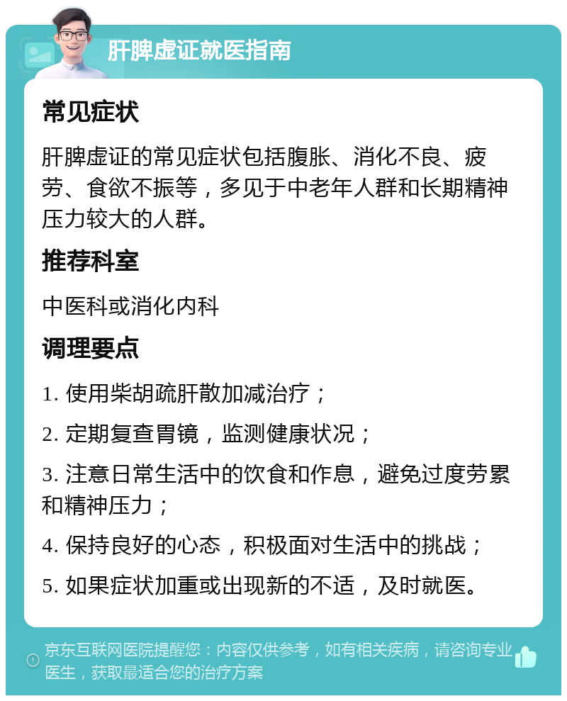 肝脾虚证就医指南 常见症状 肝脾虚证的常见症状包括腹胀、消化不良、疲劳、食欲不振等，多见于中老年人群和长期精神压力较大的人群。 推荐科室 中医科或消化内科 调理要点 1. 使用柴胡疏肝散加减治疗； 2. 定期复查胃镜，监测健康状况； 3. 注意日常生活中的饮食和作息，避免过度劳累和精神压力； 4. 保持良好的心态，积极面对生活中的挑战； 5. 如果症状加重或出现新的不适，及时就医。