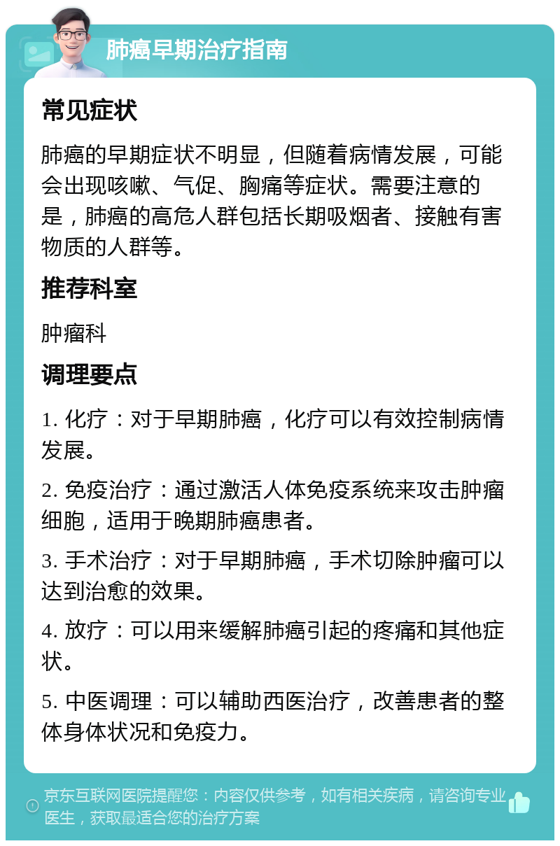 肺癌早期治疗指南 常见症状 肺癌的早期症状不明显，但随着病情发展，可能会出现咳嗽、气促、胸痛等症状。需要注意的是，肺癌的高危人群包括长期吸烟者、接触有害物质的人群等。 推荐科室 肿瘤科 调理要点 1. 化疗：对于早期肺癌，化疗可以有效控制病情发展。 2. 免疫治疗：通过激活人体免疫系统来攻击肿瘤细胞，适用于晚期肺癌患者。 3. 手术治疗：对于早期肺癌，手术切除肿瘤可以达到治愈的效果。 4. 放疗：可以用来缓解肺癌引起的疼痛和其他症状。 5. 中医调理：可以辅助西医治疗，改善患者的整体身体状况和免疫力。