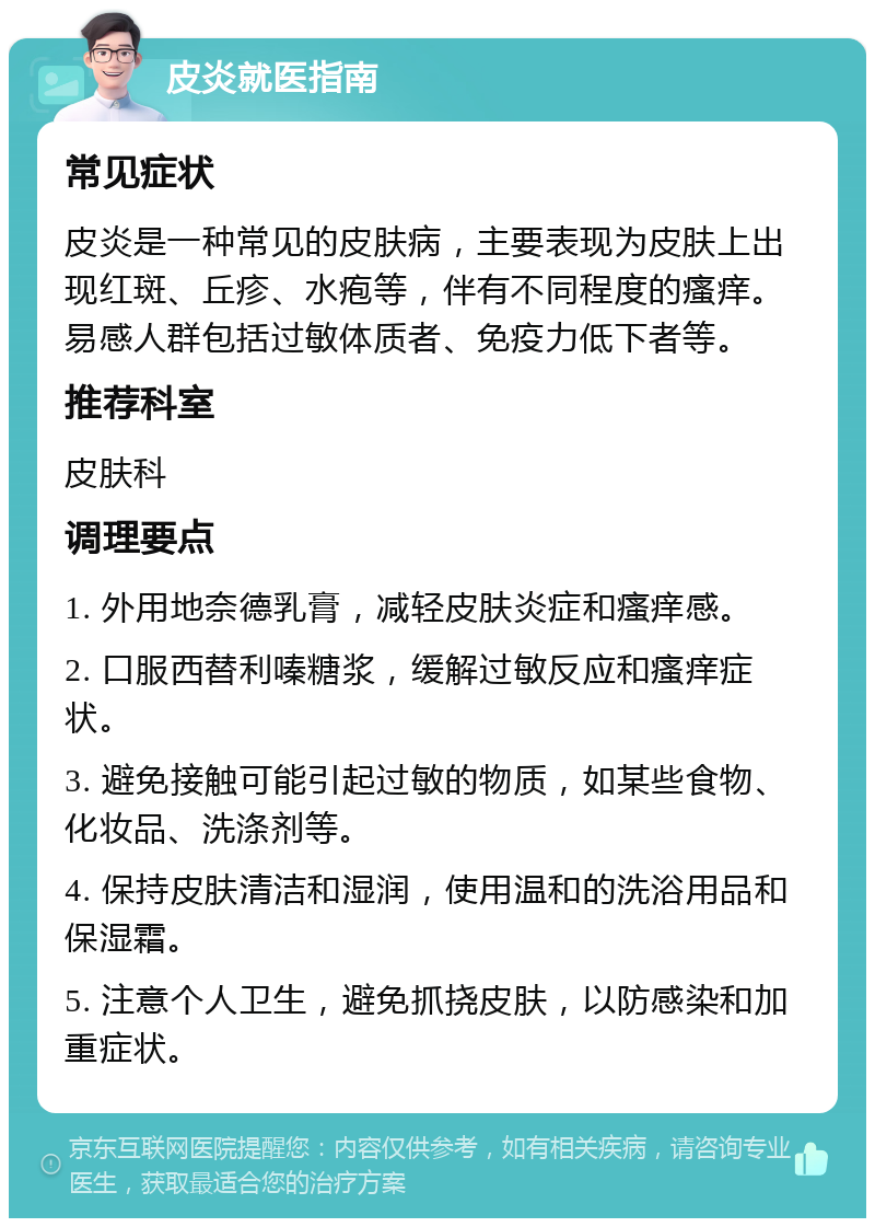 皮炎就医指南 常见症状 皮炎是一种常见的皮肤病，主要表现为皮肤上出现红斑、丘疹、水疱等，伴有不同程度的瘙痒。易感人群包括过敏体质者、免疫力低下者等。 推荐科室 皮肤科 调理要点 1. 外用地奈德乳膏，减轻皮肤炎症和瘙痒感。 2. 口服西替利嗪糖浆，缓解过敏反应和瘙痒症状。 3. 避免接触可能引起过敏的物质，如某些食物、化妆品、洗涤剂等。 4. 保持皮肤清洁和湿润，使用温和的洗浴用品和保湿霜。 5. 注意个人卫生，避免抓挠皮肤，以防感染和加重症状。