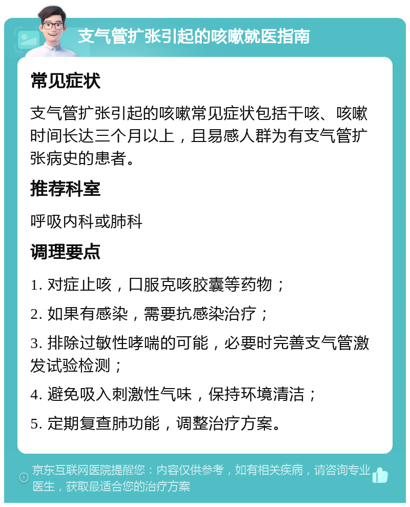 支气管扩张引起的咳嗽就医指南 常见症状 支气管扩张引起的咳嗽常见症状包括干咳、咳嗽时间长达三个月以上，且易感人群为有支气管扩张病史的患者。 推荐科室 呼吸内科或肺科 调理要点 1. 对症止咳，口服克咳胶囊等药物； 2. 如果有感染，需要抗感染治疗； 3. 排除过敏性哮喘的可能，必要时完善支气管激发试验检测； 4. 避免吸入刺激性气味，保持环境清洁； 5. 定期复查肺功能，调整治疗方案。