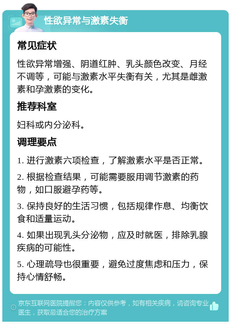 性欲异常与激素失衡 常见症状 性欲异常增强、阴道红肿、乳头颜色改变、月经不调等，可能与激素水平失衡有关，尤其是雌激素和孕激素的变化。 推荐科室 妇科或内分泌科。 调理要点 1. 进行激素六项检查，了解激素水平是否正常。 2. 根据检查结果，可能需要服用调节激素的药物，如口服避孕药等。 3. 保持良好的生活习惯，包括规律作息、均衡饮食和适量运动。 4. 如果出现乳头分泌物，应及时就医，排除乳腺疾病的可能性。 5. 心理疏导也很重要，避免过度焦虑和压力，保持心情舒畅。