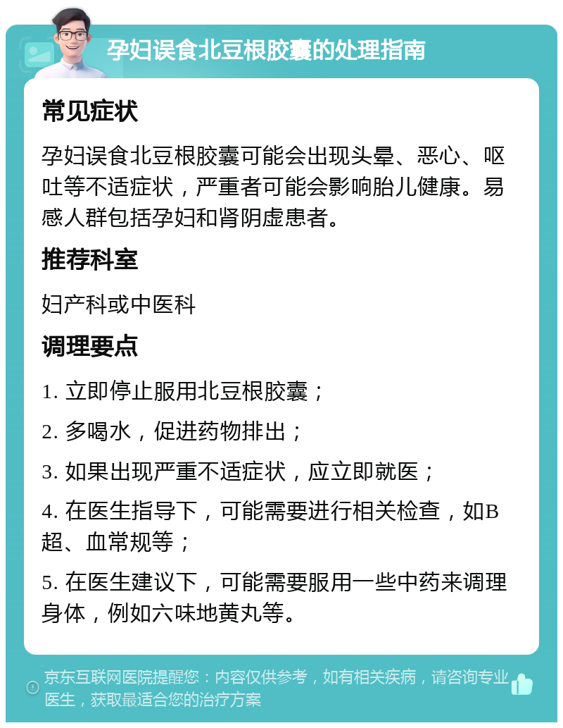 孕妇误食北豆根胶囊的处理指南 常见症状 孕妇误食北豆根胶囊可能会出现头晕、恶心、呕吐等不适症状，严重者可能会影响胎儿健康。易感人群包括孕妇和肾阴虚患者。 推荐科室 妇产科或中医科 调理要点 1. 立即停止服用北豆根胶囊； 2. 多喝水，促进药物排出； 3. 如果出现严重不适症状，应立即就医； 4. 在医生指导下，可能需要进行相关检查，如B超、血常规等； 5. 在医生建议下，可能需要服用一些中药来调理身体，例如六味地黄丸等。