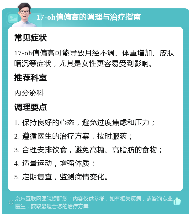 17-oh值偏高的调理与治疗指南 常见症状 17-oh值偏高可能导致月经不调、体重增加、皮肤暗沉等症状，尤其是女性更容易受到影响。 推荐科室 内分泌科 调理要点 1. 保持良好的心态，避免过度焦虑和压力； 2. 遵循医生的治疗方案，按时服药； 3. 合理安排饮食，避免高糖、高脂肪的食物； 4. 适量运动，增强体质； 5. 定期复查，监测病情变化。