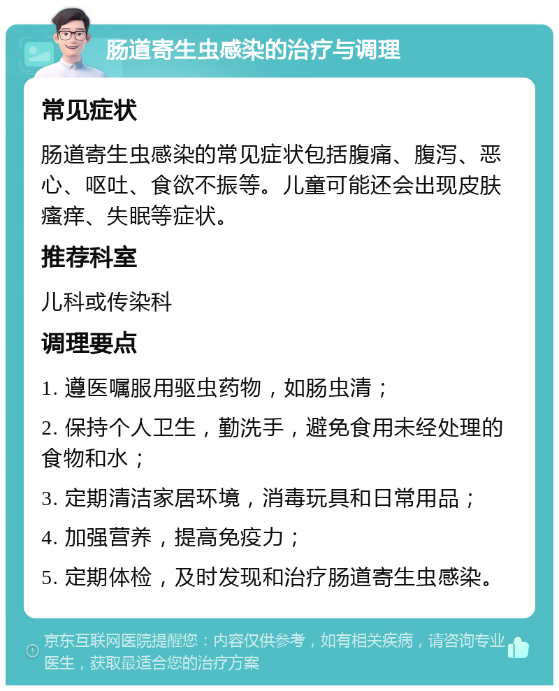 肠道寄生虫感染的治疗与调理 常见症状 肠道寄生虫感染的常见症状包括腹痛、腹泻、恶心、呕吐、食欲不振等。儿童可能还会出现皮肤瘙痒、失眠等症状。 推荐科室 儿科或传染科 调理要点 1. 遵医嘱服用驱虫药物，如肠虫清； 2. 保持个人卫生，勤洗手，避免食用未经处理的食物和水； 3. 定期清洁家居环境，消毒玩具和日常用品； 4. 加强营养，提高免疫力； 5. 定期体检，及时发现和治疗肠道寄生虫感染。