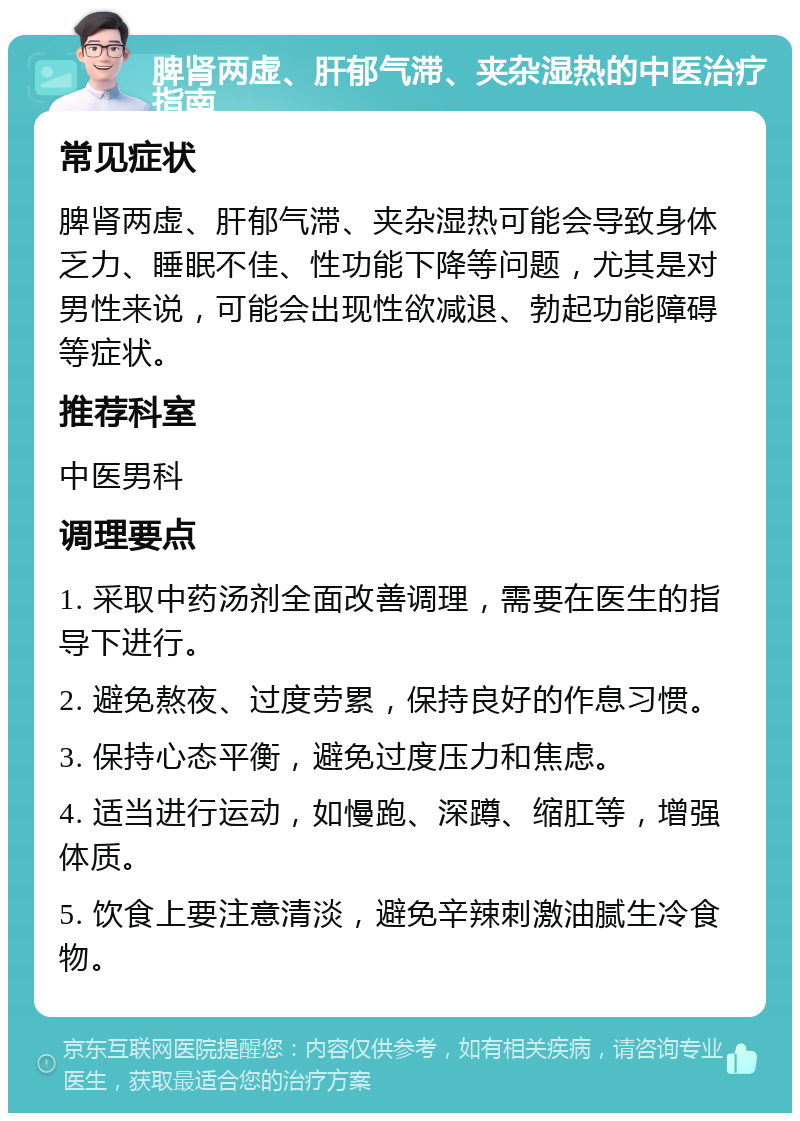 脾肾两虚、肝郁气滞、夹杂湿热的中医治疗指南 常见症状 脾肾两虚、肝郁气滞、夹杂湿热可能会导致身体乏力、睡眠不佳、性功能下降等问题，尤其是对男性来说，可能会出现性欲减退、勃起功能障碍等症状。 推荐科室 中医男科 调理要点 1. 采取中药汤剂全面改善调理，需要在医生的指导下进行。 2. 避免熬夜、过度劳累，保持良好的作息习惯。 3. 保持心态平衡，避免过度压力和焦虑。 4. 适当进行运动，如慢跑、深蹲、缩肛等，增强体质。 5. 饮食上要注意清淡，避免辛辣刺激油腻生冷食物。