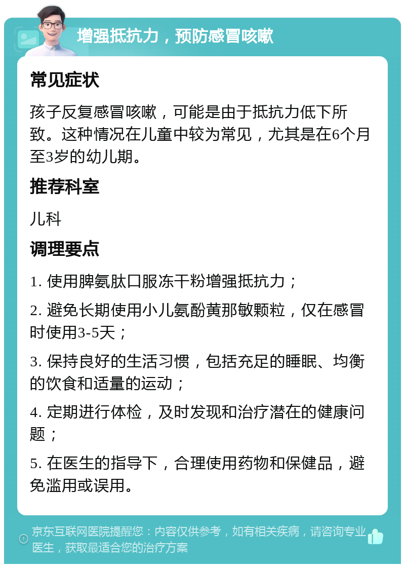 增强抵抗力，预防感冒咳嗽 常见症状 孩子反复感冒咳嗽，可能是由于抵抗力低下所致。这种情况在儿童中较为常见，尤其是在6个月至3岁的幼儿期。 推荐科室 儿科 调理要点 1. 使用脾氨肽口服冻干粉增强抵抗力； 2. 避免长期使用小儿氨酚黄那敏颗粒，仅在感冒时使用3-5天； 3. 保持良好的生活习惯，包括充足的睡眠、均衡的饮食和适量的运动； 4. 定期进行体检，及时发现和治疗潜在的健康问题； 5. 在医生的指导下，合理使用药物和保健品，避免滥用或误用。