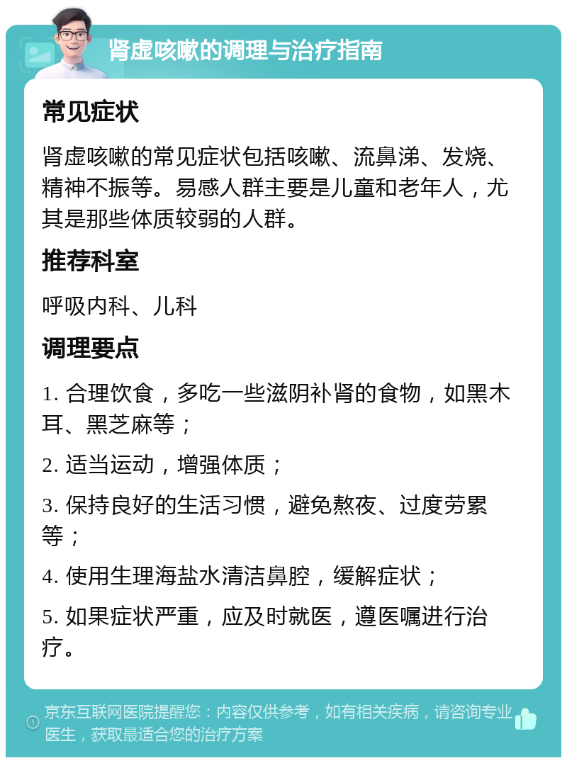 肾虚咳嗽的调理与治疗指南 常见症状 肾虚咳嗽的常见症状包括咳嗽、流鼻涕、发烧、精神不振等。易感人群主要是儿童和老年人，尤其是那些体质较弱的人群。 推荐科室 呼吸内科、儿科 调理要点 1. 合理饮食，多吃一些滋阴补肾的食物，如黑木耳、黑芝麻等； 2. 适当运动，增强体质； 3. 保持良好的生活习惯，避免熬夜、过度劳累等； 4. 使用生理海盐水清洁鼻腔，缓解症状； 5. 如果症状严重，应及时就医，遵医嘱进行治疗。