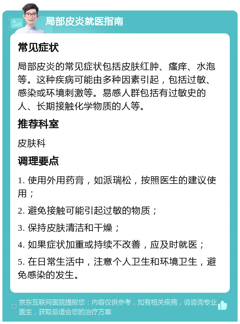 局部皮炎就医指南 常见症状 局部皮炎的常见症状包括皮肤红肿、瘙痒、水泡等。这种疾病可能由多种因素引起，包括过敏、感染或环境刺激等。易感人群包括有过敏史的人、长期接触化学物质的人等。 推荐科室 皮肤科 调理要点 1. 使用外用药膏，如派瑞松，按照医生的建议使用； 2. 避免接触可能引起过敏的物质； 3. 保持皮肤清洁和干燥； 4. 如果症状加重或持续不改善，应及时就医； 5. 在日常生活中，注意个人卫生和环境卫生，避免感染的发生。