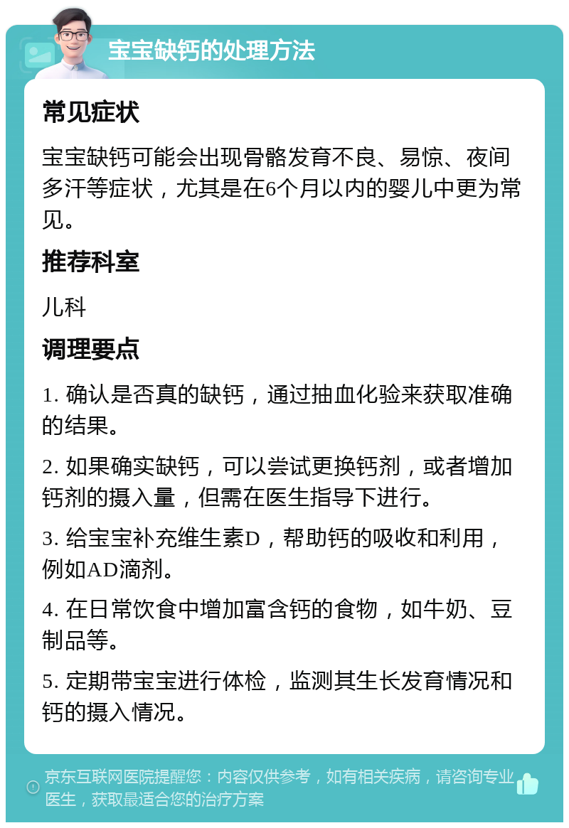 宝宝缺钙的处理方法 常见症状 宝宝缺钙可能会出现骨骼发育不良、易惊、夜间多汗等症状，尤其是在6个月以内的婴儿中更为常见。 推荐科室 儿科 调理要点 1. 确认是否真的缺钙，通过抽血化验来获取准确的结果。 2. 如果确实缺钙，可以尝试更换钙剂，或者增加钙剂的摄入量，但需在医生指导下进行。 3. 给宝宝补充维生素D，帮助钙的吸收和利用，例如AD滴剂。 4. 在日常饮食中增加富含钙的食物，如牛奶、豆制品等。 5. 定期带宝宝进行体检，监测其生长发育情况和钙的摄入情况。