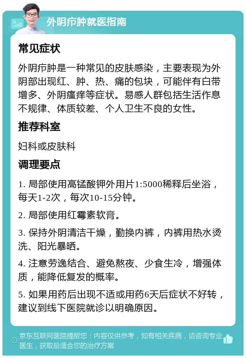 外阴疖肿就医指南 常见症状 外阴疖肿是一种常见的皮肤感染，主要表现为外阴部出现红、肿、热、痛的包块，可能伴有白带增多、外阴瘙痒等症状。易感人群包括生活作息不规律、体质较差、个人卫生不良的女性。 推荐科室 妇科或皮肤科 调理要点 1. 局部使用高锰酸钾外用片1:5000稀释后坐浴，每天1-2次，每次10-15分钟。 2. 局部使用红霉素软膏。 3. 保持外阴清洁干燥，勤换内裤，内裤用热水烫洗、阳光暴晒。 4. 注意劳逸结合、避免熬夜、少食生冷，增强体质，能降低复发的概率。 5. 如果用药后出现不适或用药6天后症状不好转，建议到线下医院就诊以明确原因。