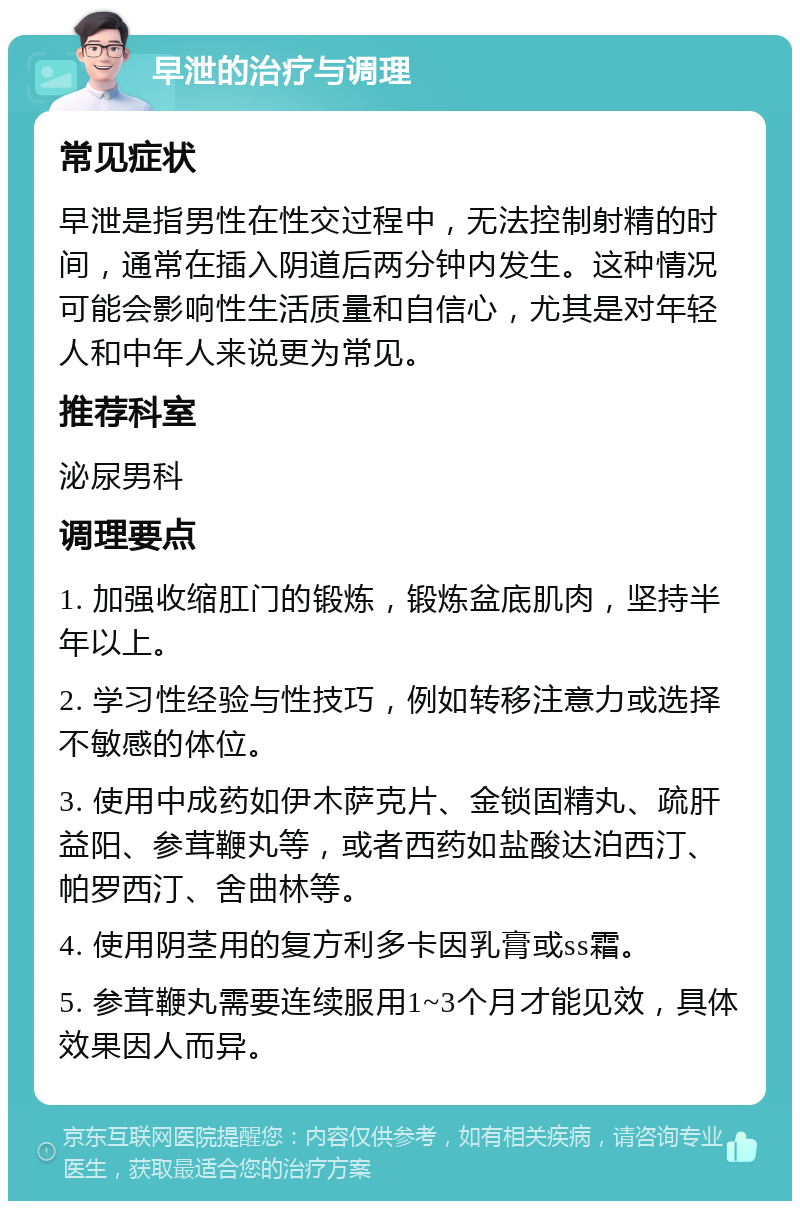 早泄的治疗与调理 常见症状 早泄是指男性在性交过程中，无法控制射精的时间，通常在插入阴道后两分钟内发生。这种情况可能会影响性生活质量和自信心，尤其是对年轻人和中年人来说更为常见。 推荐科室 泌尿男科 调理要点 1. 加强收缩肛门的锻炼，锻炼盆底肌肉，坚持半年以上。 2. 学习性经验与性技巧，例如转移注意力或选择不敏感的体位。 3. 使用中成药如伊木萨克片、金锁固精丸、疏肝益阳、参茸鞭丸等，或者西药如盐酸达泊西汀、帕罗西汀、舍曲林等。 4. 使用阴茎用的复方利多卡因乳膏或ss霜。 5. 参茸鞭丸需要连续服用1~3个月才能见效，具体效果因人而异。