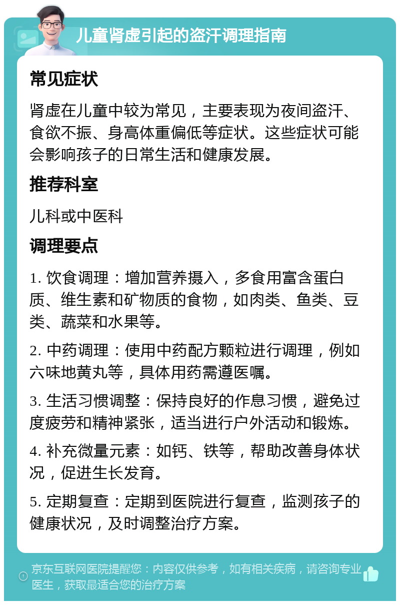 儿童肾虚引起的盗汗调理指南 常见症状 肾虚在儿童中较为常见，主要表现为夜间盗汗、食欲不振、身高体重偏低等症状。这些症状可能会影响孩子的日常生活和健康发展。 推荐科室 儿科或中医科 调理要点 1. 饮食调理：增加营养摄入，多食用富含蛋白质、维生素和矿物质的食物，如肉类、鱼类、豆类、蔬菜和水果等。 2. 中药调理：使用中药配方颗粒进行调理，例如六味地黄丸等，具体用药需遵医嘱。 3. 生活习惯调整：保持良好的作息习惯，避免过度疲劳和精神紧张，适当进行户外活动和锻炼。 4. 补充微量元素：如钙、铁等，帮助改善身体状况，促进生长发育。 5. 定期复查：定期到医院进行复查，监测孩子的健康状况，及时调整治疗方案。